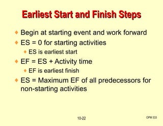 Begin at starting event and work forward ES = 0 for starting activities ES is earliest start EF = ES + Activity time EF is earliest finish ES = Maximum EF of all predecessors for non-starting activities Earliest Start and Finish Steps OPM 533 10- 