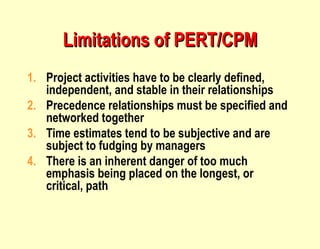 Project activities have to be clearly defined, independent, and stable in their relationships Precedence relationships must be specified and networked together Time estimates tend to be subjective and are subject to fudging by managers There is an inherent danger of too much emphasis being placed on the longest, or critical, path Limitations of PERT/CPM 