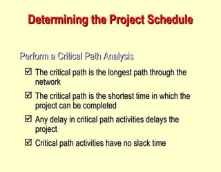 Determining the Project Schedule Perform a Critical Path Analysis The critical path is the longest path through the network The critical path is the shortest time in which the project can be completed Any delay in critical path activities delays the project Critical path activities have no slack time 