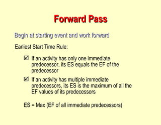 Forward Pass Begin at starting event and work forward Earliest Start Time Rule: If an activity has only one immediate predecessor, its ES equals the EF of the predecessor If an activity has multiple immediate predecessors, its ES is the maximum of all the EF values of its predecessors ES = Max (EF of all immediate predecessors) 