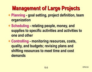 Management of Large Projects Planning  - goal setting, project definition, team organization Scheduling  - relating people, money, and supplies to specific activities and activities to one and other Controlling  - monitoring resources, costs, quality, and budgets; revising plans and shifting resources to meet time and cost demands OPM 533 10- 