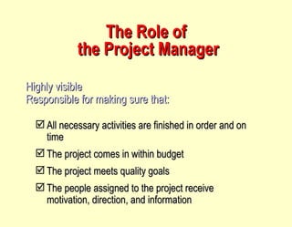 The Role of  the Project Manager Highly visible Responsible for making sure that: All necessary activities are finished in order and on time The project comes in within budget The project meets quality goals The people assigned to the project receive motivation, direction, and information 