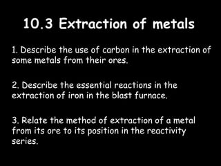 10.3 Extraction of metals10.3 Extraction of metals
1. Describe the use of carbon in the extraction of
some metals from their ores.
2. Describe the essential reactions in the
extraction of iron in the blast furnace.
3. Relate the method of extraction of a metal
from its ore to its position in the reactivity
series.
 