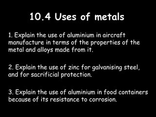 10.4 Uses of metals10.4 Uses of metals
1. Explain the use of aluminium in aircraft
manufacture in terms of the properties of the
metal and alloys made from it.
2. Explain the use of zinc for galvanising steel,
and for sacrificial protection.
3. Explain the use of aluminium in food containers
because of its resistance to corrosion.
 