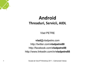 Android
       Threaduri, Servicii, AIDL

                      Vlad PETRE

               vlad@vladpetre.com
          http://twitter.com/vladpetre88
        http://facebook.com/vladpetre88
    http://www.linkedin.com/in/vladpetre88


1     Scoala de Vara IP Workshop 2011 – Calimanesti Valcea
 