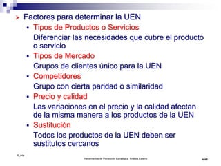 ©_mta
Herramientas de Planeación Estratégica. Análisis Externo
 Factores para determinar la UEN
 Tipos de Productos o Servicios
Diferenciar las necesidades que cubre el producto
o servicio
 Tipos de Mercado
Grupos de clientes único para la UEN
 Competidores
Grupo con cierta paridad o similaridad
 Precio y calidad
Las variaciones en el precio y la calidad afectan
de la misma manera a los productos de la UEN
 Sustitución
Todos los productos de la UEN deben ser
sustitutos cercanos
4/17
 