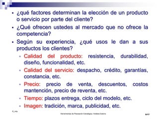 ©_mta
Herramientas de Planeación Estratégica. Análisis Externo
 ¿qué factores determinan la elección de un producto
o servicio por parte del cliente?
 ¿Qué ofrecen ustedes al mercado que no ofrece la
competencia?
 Según su experiencia, ¿qué usos le dan a sus
productos los clientes?
 Calidad del producto: resistencia, durabilidad,
diseño, funcionalidad, etc.
 Calidad del servicio: despacho, crédito, garantías,
constancia, etc.
 Precio: precio de venta, descuentos, costos
mantención, precio de reventa, etc.
 Tiempo: plazos entrega, ciclo del modelo, etc.
 Imagen: tradición, marca, publicidad, etc.
6/17
 