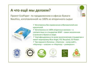 А что ещё мы делаем?
Проект EcoPaper по продвижению в офисах бумаги
Nautilus, изготовленной на 100% из вторичного сырья

                    Изготовлена без применения отбеливателей или
                  красителей.
                    Изготовлена из 100% вторичных волокон – в
                  соответствии со стандартом WWF - самая экологичная
                  («зеленая») бумага в мире.
                    Сертифицирована по всем экологическим стандартам и
                  имеет маркировку Blue Angel, FSC Recycled, EU flower.
                    Три варианта белизны: «Наутилус - супер вайт»,
                  «Наутилус – классик» и «Наутилус – универсал».
 