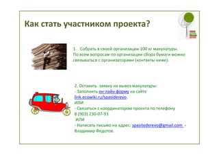 Как стать участником проекта?

           1. Собрать в своей организации 100 кг макулатуры.
           По всем вопросам по организации сбора бумаги можно
           связываться с организаторами (контакты ниже).




           2. Оставить заявку на вывоз макулатуры:
           - Заполнить он-лайн форму на сайте
           link.ecowiki.ru/spasiderevo.
           ИЛИ
           - Связаться с координатором проекта по телефону
           8 (903) 230-07-93
            ИЛИ
           - Написать письмо на адрес: spasitederevo@gmail.com -
           Владимир Федотов.
 