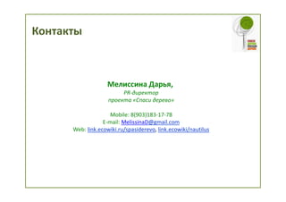 Контакты



                   Мелиссина Дарья,
                         PR-директор
                    проекта «Спаси дерево»

                     Mobile: 8(903)183-17-78
                  E-mail: MelissinaD@gmail.com
      Web: link.ecowiki.ru/spasiderevo, link.ecowiki/nautilus
 