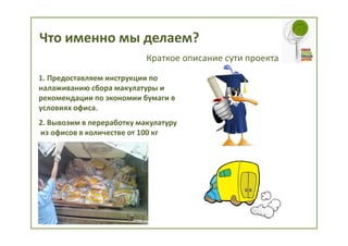 Что именно мы делаем?
                           Краткое описание сути проекта
1. Предоставляем инструкции по
налаживанию сбора макулатуры и
рекомендации по экономии бумаги в
условиях офиса.
2. Вывозим в переработку макулатуру
из офисов в количестве от 100 кг
 