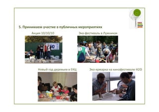 5. Принимаем участие в публичных мероприятиях
      Акция 10/10/10                 Эко-фестиваль в Лужниках




          Новый год деревьев в ЕКЦ         Эко-ярмарка на кинофестивале H2O
 