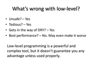 What’s wrong with low-level?
•    Unsafe? – Yes
•    Tedious? – Yes
•    Gets in the way of DRY? – Yes
•    Best performance? – No. May even make it worse

    Low-level programming is a powerful and
    complex tool, but it doesn’t guarantee you any
    advantage unless used properly.
 