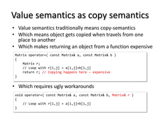 Value semantics as copy semantics
• Value semantics traditionally means copy-semantics
• Which means object gets copied when travels from one
  place to another
• Which makes returning an object from a function expensive
 Matrix operator+( const Matrix& a, const Matrix& b )
 {
     Matrix r;
     // Loop with r[i,j] = a[i,j]+b[i,j]
     return r; // Copying happens here – expensive
 }

• Which requires ugly workarounds
 void operator+( const Matrix& a, const Matrix& b, Matrix& r )
 {
     // Loop with r[i,j] = a[i,j]+b[i,j]
 }
 