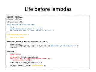 Life before lambdas
#include <vector>
#include <algorithm>
#include <iostream>
using namespace std;
struct DivisibilityPredicateFunctor
{
    int m_d;
    DivisibilityPredicate( int d ) : m_d(d) {}
    bool operator()( int n ) const { return n % m_d == 0; }
};
void OutputFunction( int n )
{
    cout << n << endl;
};
vector<int> remove_multiples( vector<int> v, int d )
{
    vector<int> r;
    remove_copy_if( begin(v), end(v), back_inserter(r), DivisibilityPredicateFunctor(d) );
    return r;
}
void main()
{
    vector<int> v;
    int array[] = {0,1,2,3,4,5,6,7,8,9};
    for( int i = 0; i < sizeof array/sizeof *array; ++i )
        v.push_back( array[i] );
    vector<int> m = remove_multiples( v, 3 );
    for_each( begin(m), end(m), OutputFunction );
}
 