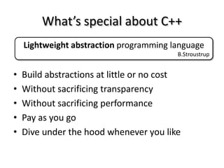 What’s special about C++
    Lightweight abstraction programming language
                                          B.Stroustrup


•   Build abstractions at little or no cost
•   Without sacrificing transparency
•   Without sacrificing performance
•   Pay as you go
•   Dive under the hood whenever you like
 