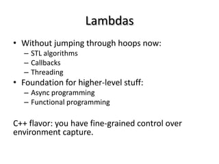 Lambdas
• Without jumping through hoops now:
   – STL algorithms
   – Callbacks
   – Threading
• Foundation for higher-level stuff:
   – Async programming
   – Functional programming

C++ flavor: you have fine-grained control over
environment capture.
 