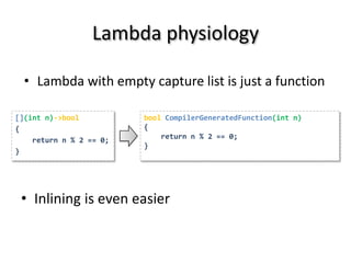 Lambda physiology

  • Lambda with empty capture list is just a function

[](int n)->bool          bool CompilerGeneratedFunction(int n)
{                        {
    return n % 2 == 0;       return n % 2 == 0;
                         }
}




 • Inlining is even easier
 