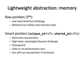 Lightweight abstraction: memory
Raw pointers (T*):
  – Low-level (machine thinking)
  – Welcome to crashes and memory leaks


Smart pointers (unique_ptr<T>, shared_ptr<T>):
  –   Abstracise raw pointers
  –   High-level, meaningful (human thinking)
  –   Transparent
  –   Little or no performance cost
  –   Can still use raw pointers if necessary
 