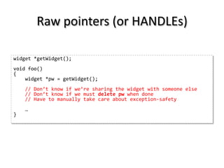 Raw pointers (or HANDLEs)

widget *getWidget();
void foo()
{
    widget *pw = getWidget();
    // Don’t know if we’re sharing the widget with someone else
    // Don’t know if we must delete pw when done
    // Have to manually take care about exception-safety
    …
}
 