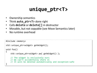 unique_ptr<T>
•   Ownership semantics
•   Think auto_ptr<T> done right
•   Calls delete or delete[] in destructor
•   Movable, but not copyable (see Move Semantics later)
•   No runtime overhead

#include <memory>
std::unique_ptr<widget> getWidget();
void foo()
{
    std::unique_ptr<widget> pw{ getWidget() };
    // The widget is exclusively ours
    // We can’t accidentally share it
    // It will be deleted automatically and exception-safe
}
 