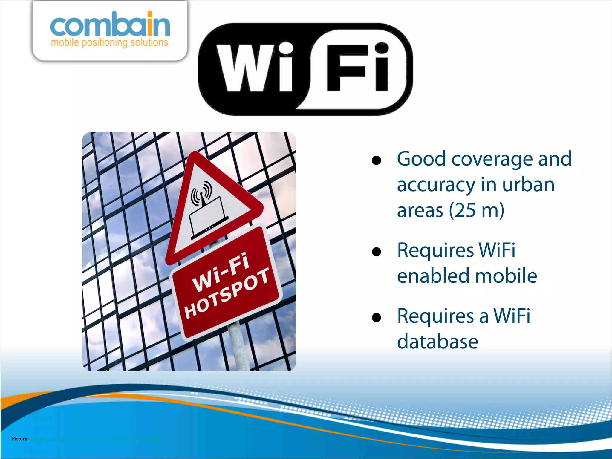 •   Good coverage and
                                                                      accuracy in urban
                                                                      areas (25 m)

                                                                  •   Requires WiFi
                                                                      enabled mobile

                                                                  •   Requires a WiFi
                                                                      database



Picture: http://www.skyhookwireless.com/howitworks/coverage.php
 