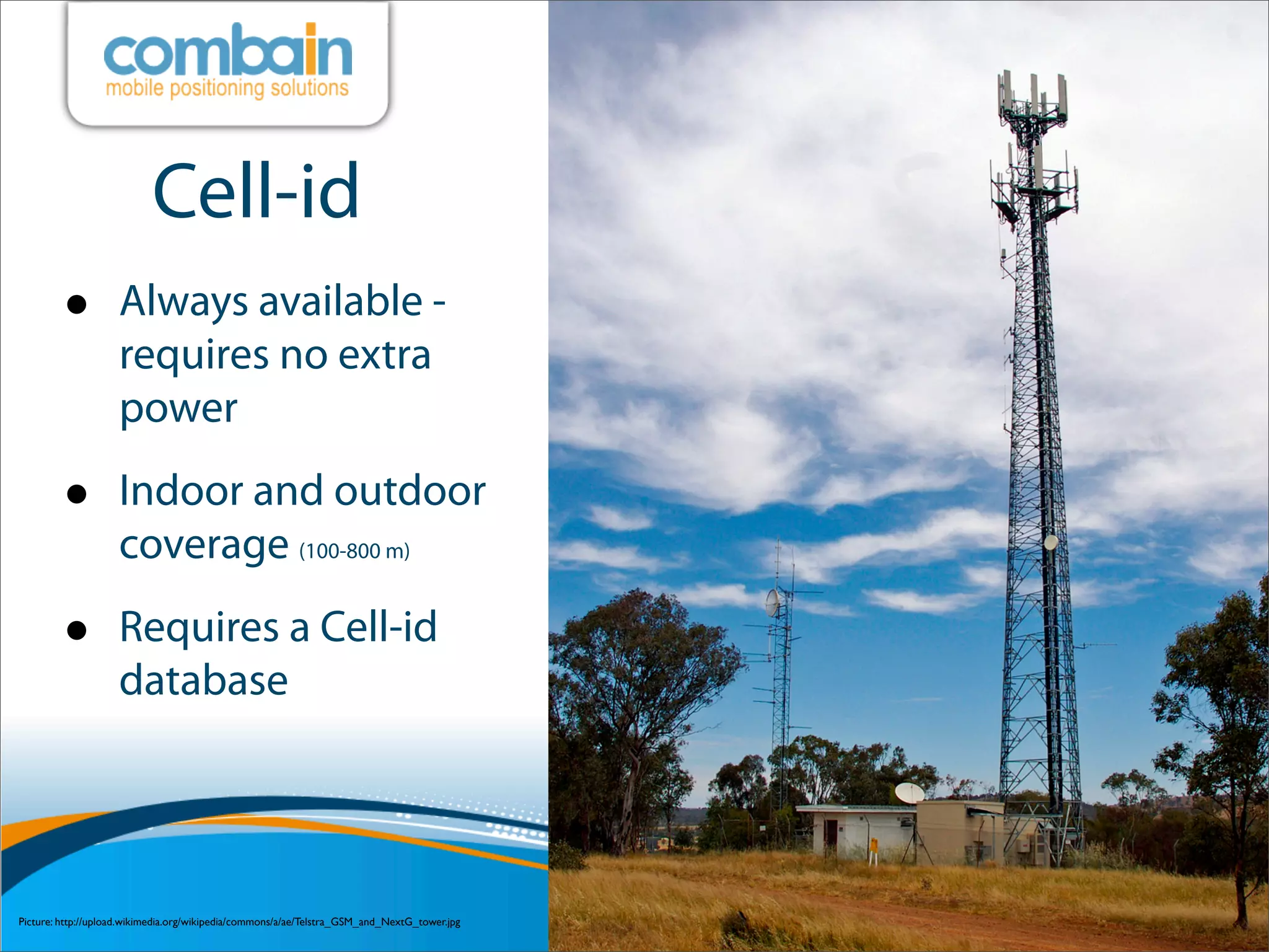 Cell-id
         •          Always available -
                    requires no extra
                    power

         •          Indoor and outdoor
                    coverage (100-800 m)

         •          Requires a Cell-id
                    database




Picture: http://upload.wikimedia.org/wikipedia/commons/a/ae/Telstra_GSM_and_NextG_tower.jpg
 