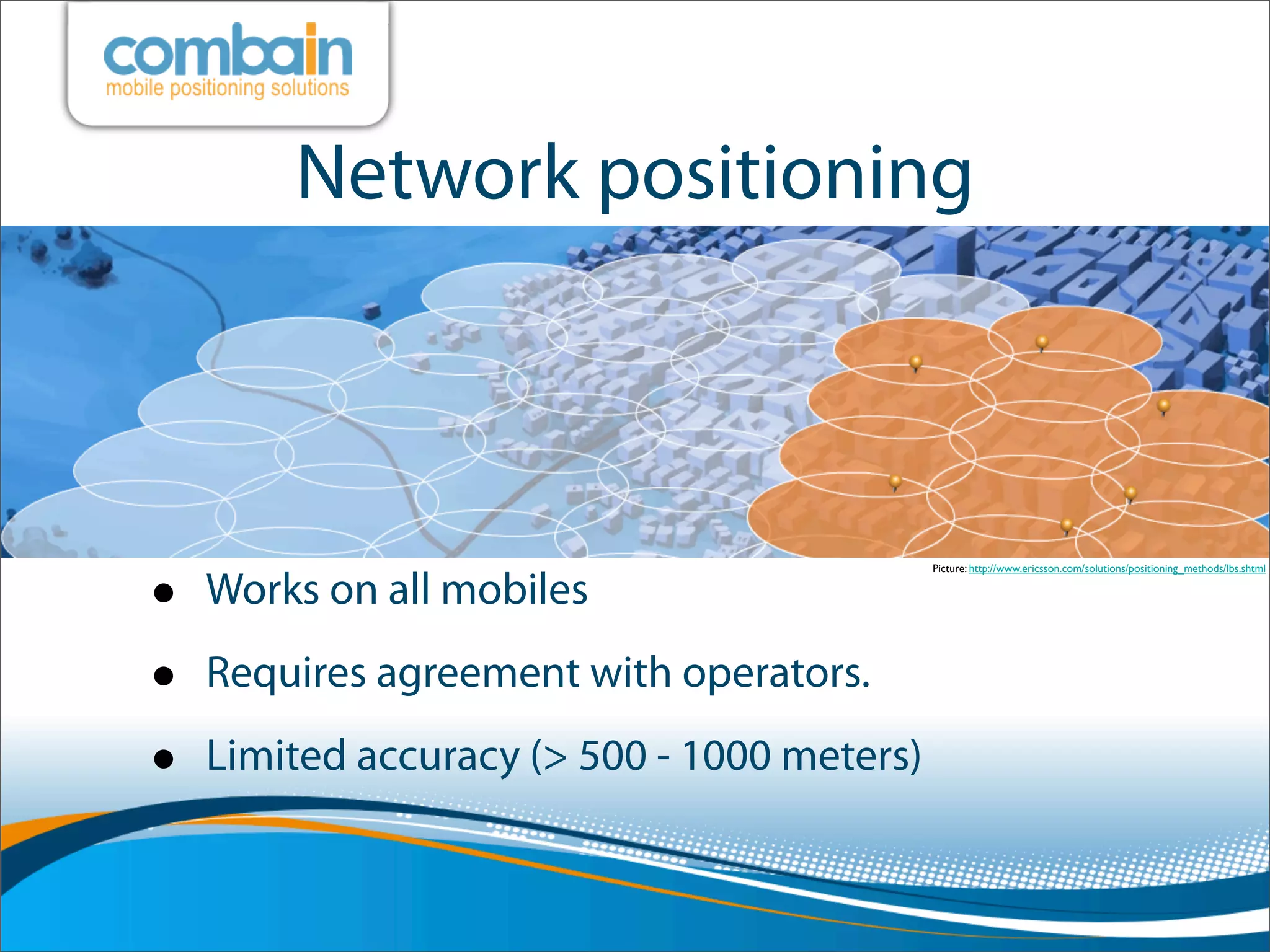 Network positioning




•
                                             Picture: http://www.ericsson.com/solutions/positioning_methods/lbs.shtml

    Works on all mobiles

•   Requires agreement with operators.

•   Limited accuracy (> 500 - 1000 meters)
 