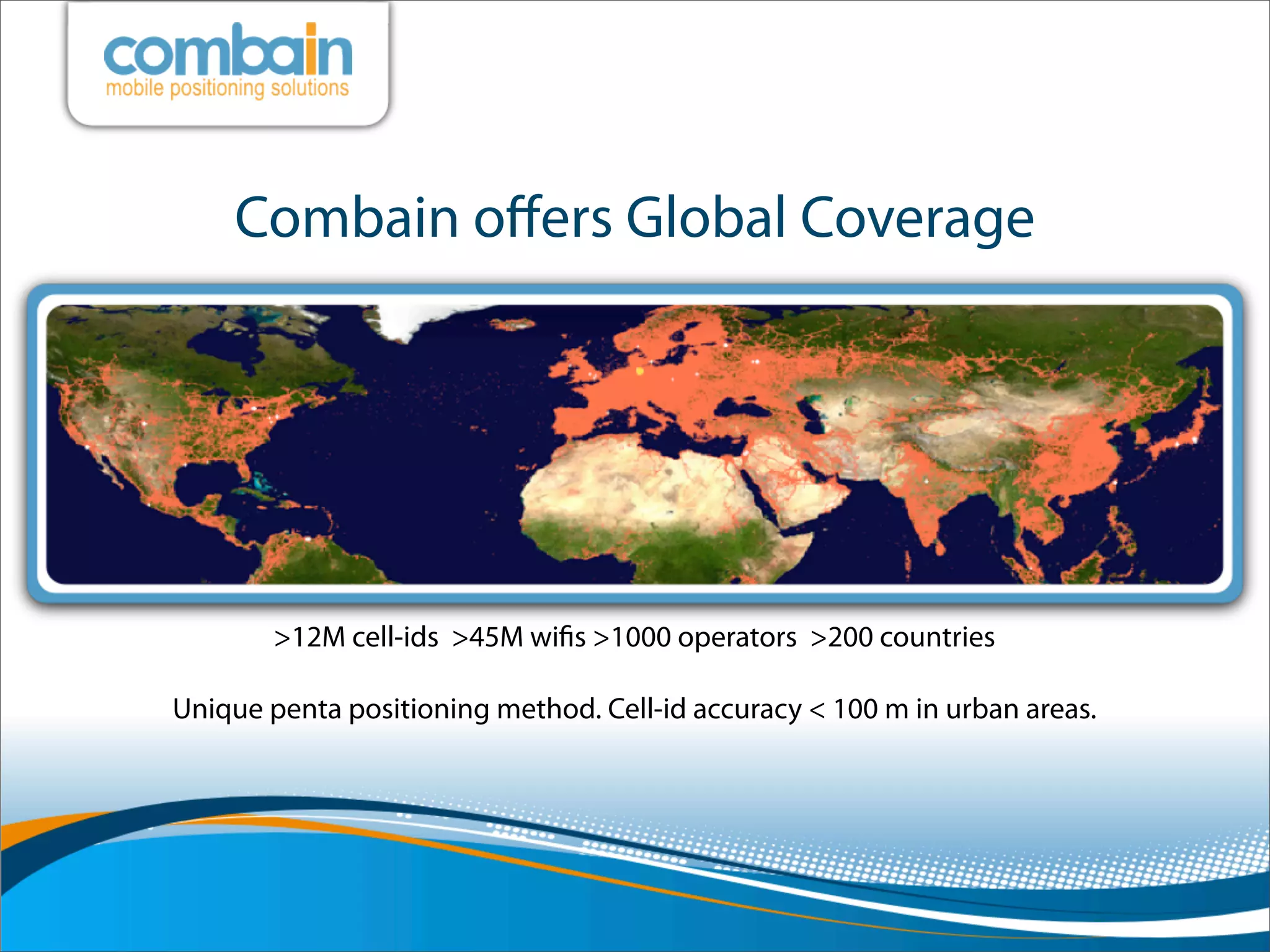 Combain oﬀers Global Coverage




       >12M cell-ids >45M wiﬁs >1000 operators >200 countries

Unique penta positioning method. Cell-id accuracy < 100 m in urban areas.
 