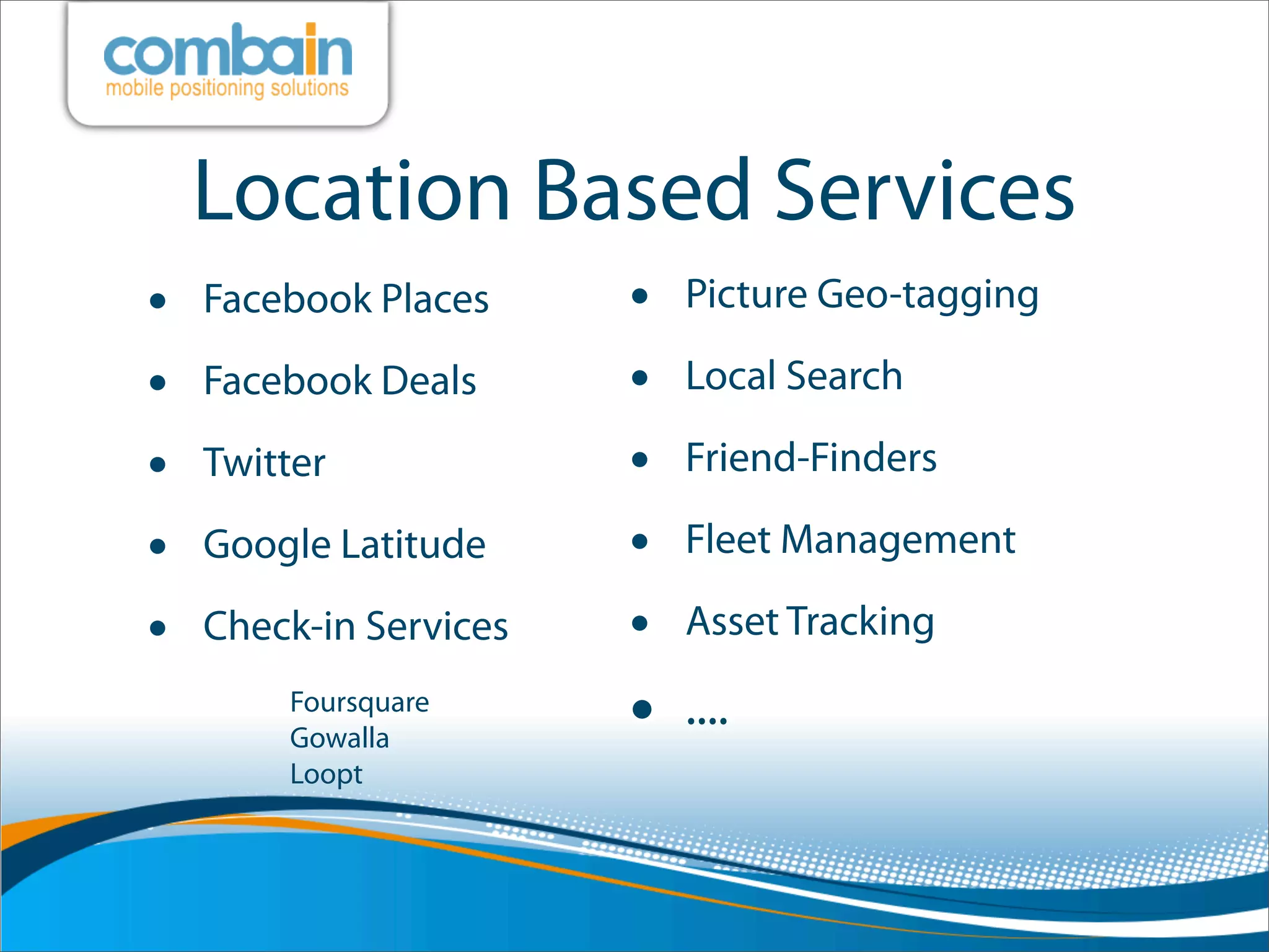 Location Based Services
•   Facebook Places     •   Picture Geo-tagging

•   Facebook Deals      •   Local Search

•   Twitter             •   Friend-Finders

•   Google Latitude     •   Fleet Management

•   Check-in Services   •   Asset Tracking
        Foursquare
        Gowalla         •   ....
        Loopt
 