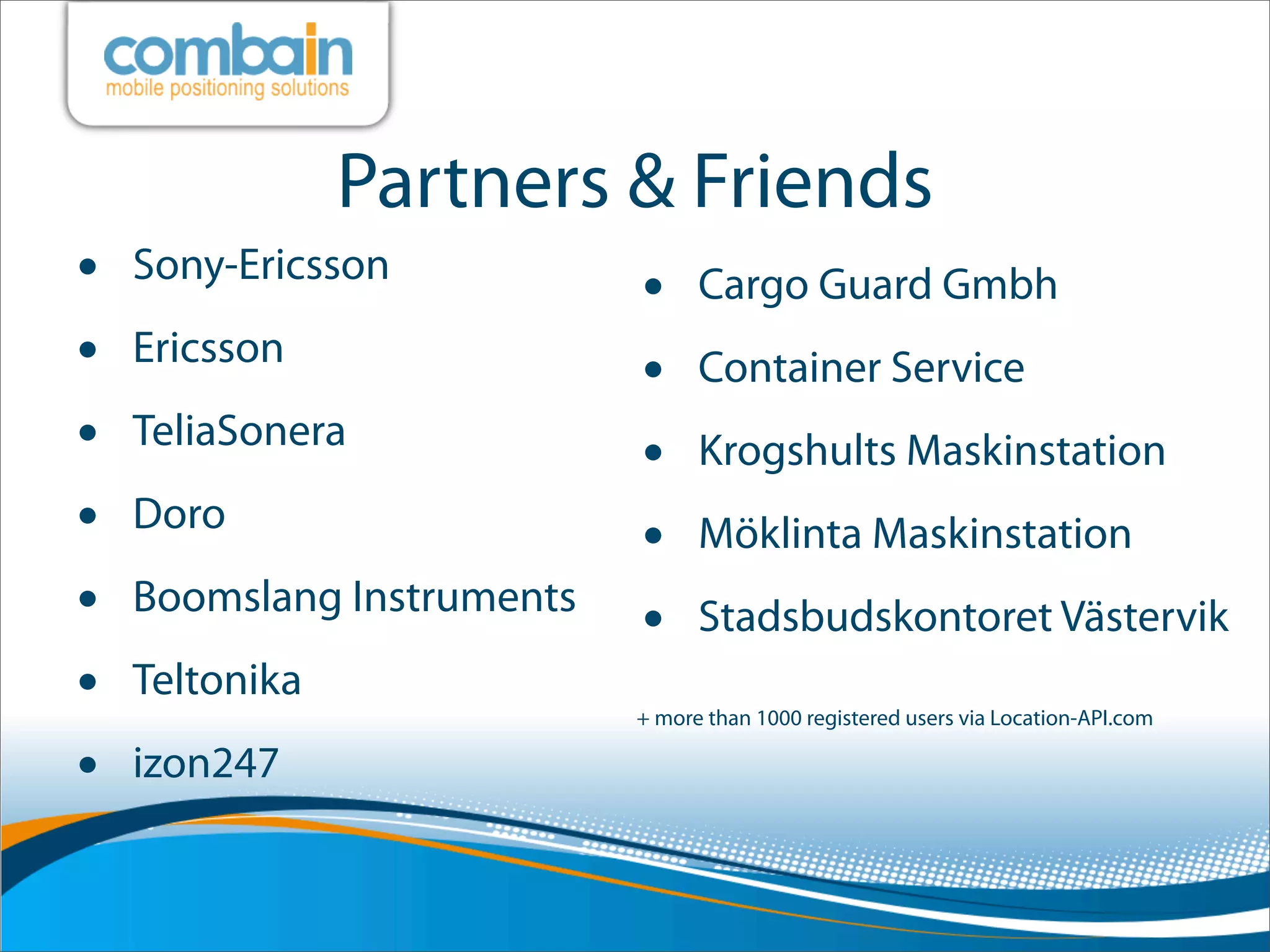Partners & Friends
•   Sony-Ericsson
                          • Cargo Guard Gmbh
•   Ericsson
                          • Container Service
•   TeliaSonera
                          • Krogshults Maskinstation
•   Doro
                          • Möklinta Maskinstation
•   Boomslang Instruments
                          • Stadsbudskontoret Västervik
•   Teltonika
                           + more than 1000 registered users via Location-API.com

•   izon247
 