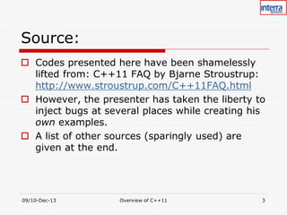 Source:
 Codes presented here have been shamelessly
lifted from: C++11 FAQ by Bjarne Stroustrup:
http://www.stroustrup.com/C++11FAQ.html
 However, the presenter has taken the liberty to
inject bugs at several places while creating his
own examples.
 A list of other sources (sparingly used) are
given at the end.

09/10-Dec-13

Overview of C++11

3

 