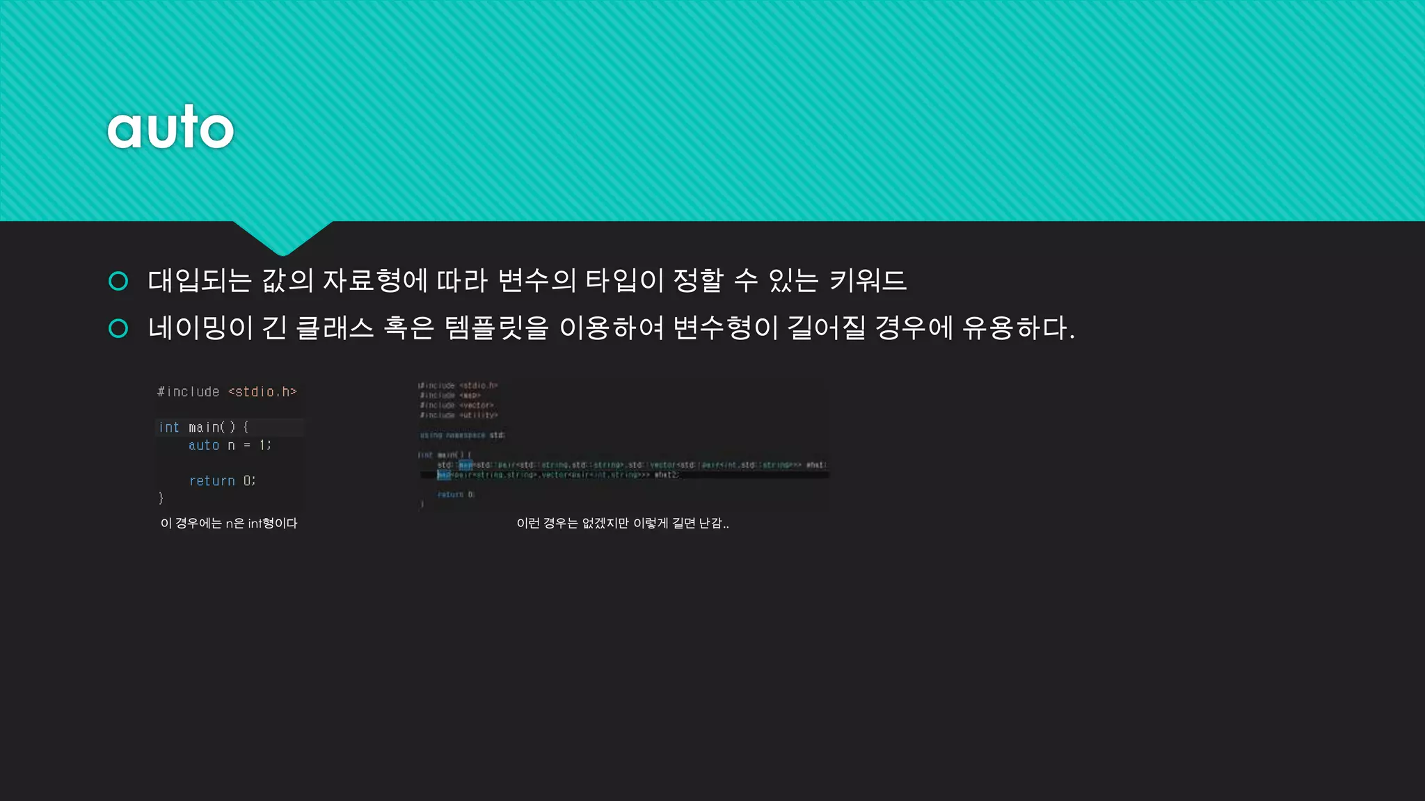 auto
 대입되는 값의 자료형에 따라 변수의 타입이 정할 수 있는 키워드
 네이밍이 긴 클래스 혹은 템플릿을 이용하여 변수형이 길어질 경우에 유용하다.
이 경우에는 n은 int형이다 이런 경우는 없겠지만 이렇게 길면 난감..
 