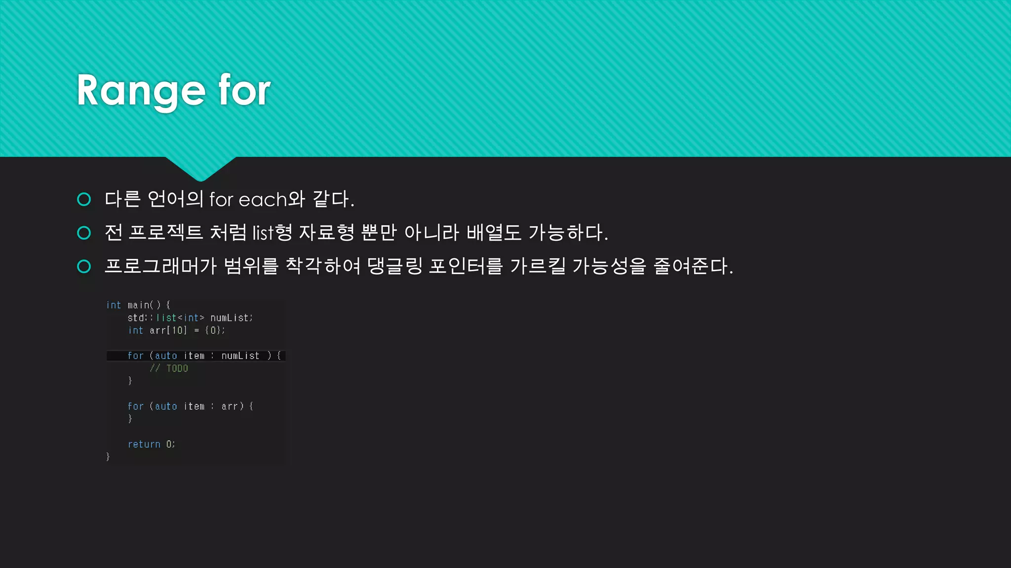 Range for
 다른 언어의 for each와 같다.
 전 프로젝트 처럼 list형 자료형 뿐만 아니라 배열도 가능하다.
 프로그래머가 범위를 착각하여 댕글링 포인터를 가르킬 가능성을 줄여준다.
 