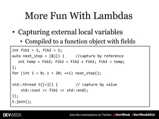 • Capturing external local variables
• Compiled to a function object with fields
int fib1 = 1, fib2 = 1;
auto next_step = [&]() { //capture by reference
int temp = fib2; fib2 = fib2 + fib1; fib1 = temp;
};
for (int i = 0; i < 20; ++i) next_step();
std::thread t([=]() { // capture by value
std::cout << fib1 << std::endl;
});
t.join();
More Fun With Lambdas
 