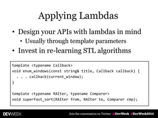 • Design your APIs with lambdas in mind
• Usually through template parameters
• Invest in re-learning STL algorithms
template <typename Callback>
void enum_windows(const string& title, Callback callback) {
. . . callback(current_window);
}
template <typename RAIter, typename Comparer>
void superfast_sort(RAIter from, RAIter to, Comparer cmp);
Applying Lambdas
 