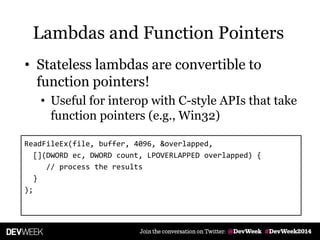 • Stateless lambdas are convertible to
function pointers!
• Useful for interop with C-style APIs that take
function pointers (e.g., Win32)
ReadFileEx(file, buffer, 4096, &overlapped,
[](DWORD ec, DWORD count, LPOVERLAPPED overlapped) {
// process the results
}
);
Lambdas and Function Pointers
 