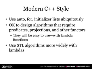 Modern C++ Style
• Use auto, for, initializer lists ubiquitously
• OK to design algorithms that require
predicates, projections, and other functors
– They will be easy to use—with lambda
functions
• Use STL algorithms more widely with
lambdas
 