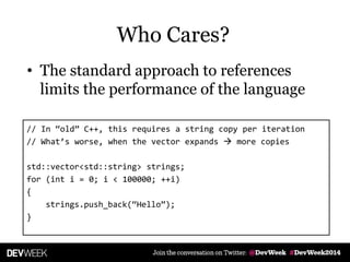 • The standard approach to references
limits the performance of the language
// In ‚old‛ C++, this requires a string copy per iteration
// What’s worse, when the vector expands  more copies
std::vector<std::string> strings;
for (int i = 0; i < 100000; ++i)
{
strings.push_back(‚Hello‛);
}
Who Cares?
 