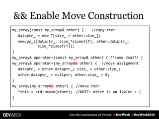my_array(const my_array& other) { //copy ctor
dataptr_ = new T[size_ = other.size_];
memcpy_s(dataptr_, size_*sizeof(T), other.dataptr_,
size_*sizeof(T));
}
my_array& operator=(const my_array& other) { /*same deal*/ }
my_array& operator=(my_array&& other) { //move assignment
dataptr_ = other.dataptr_; size_ = other.size_;
other.dataptr_ = nullptr; other.size_ = 0;
}
my_array(my_array&& other) { //move ctor
*this = std::move(other); //NOTE: other is an lvalue :-{
}
&& Enable Move Construction
 
