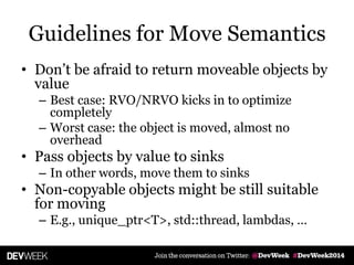 Guidelines for Move Semantics
• Don’t be afraid to return moveable objects by
value
– Best case: RVO/NRVO kicks in to optimize
completely
– Worst case: the object is moved, almost no
overhead
• Pass objects by value to sinks
– In other words, move them to sinks
• Non-copyable objects might be still suitable
for moving
– E.g., unique_ptr<T>, std::thread, lambdas, …
 