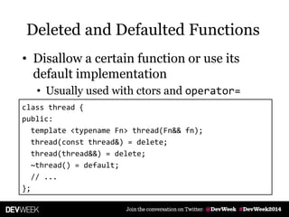 Deleted and Defaulted Functions
• Disallow a certain function or use its
default implementation
• Usually used with ctors and operator=
class thread {
public:
template <typename Fn> thread(Fn&& fn);
thread(const thread&) = delete;
thread(thread&&) = delete;
~thread() = default;
// ...
};
 