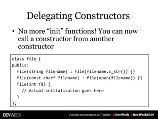 Delegating Constructors
• No more ―init‖ functions! You can now
call a constructor from another
constructor
class file {
public:
file(string filename) : file(filename.c_str()) {}
file(const char* filename) : file(open(filename)) {}
file(int fd) {
// Actual initialization goes here
}
};
 