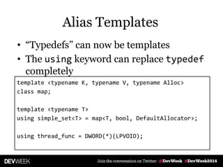 Alias Templates
• ―Typedefs‖ can now be templates
• The using keyword can replace typedef
completely
template <typename K, typename V, typename Alloc>
class map;
template <typename T>
using simple_set<T> = map<T, bool, DefaultAllocator>;
using thread_func = DWORD(*)(LPVOID);
 