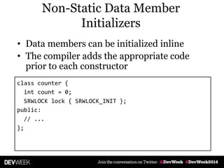 Non-Static Data Member
Initializers
• Data members can be initialized inline
• The compiler adds the appropriate code
prior to each constructor
class counter {
int count = 0;
SRWLOCK lock { SRWLOCK_INIT };
public:
// ...
};
 