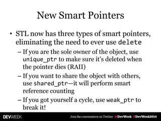 New Smart Pointers
• STL now has three types of smart pointers,
eliminating the need to ever use delete
– If you are the sole owner of the object, use
unique_ptr to make sure it’s deleted when
the pointer dies (RAII)
– If you want to share the object with others,
use shared_ptr—it will perform smart
reference counting
– If you got yourself a cycle, use weak_ptr to
break it!
 