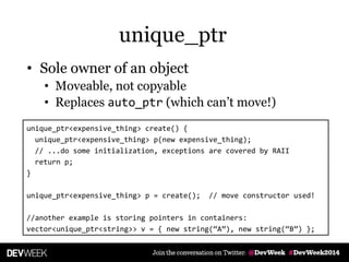 • Sole owner of an object
• Moveable, not copyable
• Replaces auto_ptr (which can’t move!)
unique_ptr<expensive_thing> create() {
unique_ptr<expensive_thing> p(new expensive_thing);
// ...do some initialization, exceptions are covered by RAII
return p;
}
unique_ptr<expensive_thing> p = create(); // move constructor used!
//another example is storing pointers in containers:
vector<unique_ptr<string>> v = { new string(‚A‛), new string(‚B‛) };
unique_ptr
 