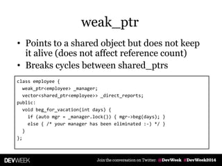 • Points to a shared object but does not keep
it alive (does not affect reference count)
• Breaks cycles between shared_ptrs
class employee {
weak_ptr<employee> _manager;
vector<shared_ptr<employee>> _direct_reports;
public:
void beg_for_vacation(int days) {
if (auto mgr = _manager.lock()) { mgr->beg(days); }
else { /* your manager has been eliminated :-) */ }
}
};
weak_ptr
 