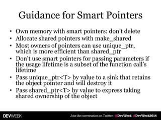 Guidance for Smart Pointers
• Own memory with smart pointers: don’t delete
• Allocate shared pointers with make_shared
• Most owners of pointers can use unique_ptr,
which is more efficient than shared_ptr
• Don’t use smart pointers for passing parameters if
the usage lifetime is a subset of the function call’s
lifetime
• Pass unique_ptr<T> by value to a sink that retains
the object pointer and will destroy it
• Pass shared_ptr<T> by value to express taking
shared ownership of the object
 