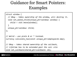 struct window {
// Okay – takes ownership of the window, will destroy it.
void set_owned_child(unique_ptr<window> window) {
child = std::move(window);
}
unique_ptr<window> child;
};
// Weird – use plain & or * instead.
currency calculate_tax(const unique_ptr<employee>& emp);
// Okay – takes shared ownership of the callback,
// lifetime has to be extended past the call site
void set_callback(shared_ptr<callback> cb);
Guidance for Smart Pointers:
Examples
 
